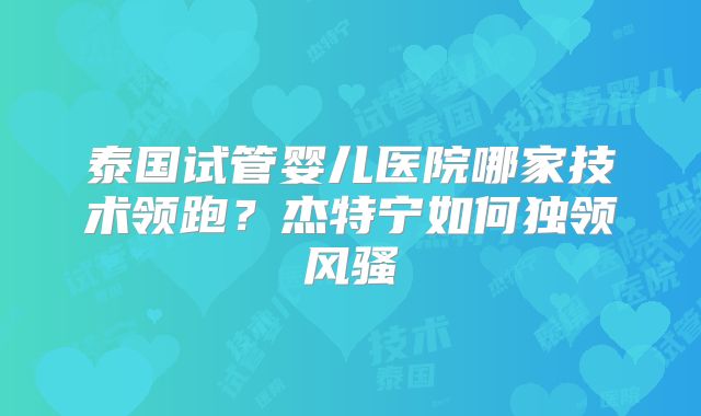 泰国试管婴儿医院哪家技术领跑？杰特宁如何独领风骚