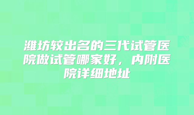潍坊较出名的三代试管医院做试管哪家好，内附医院详细地址