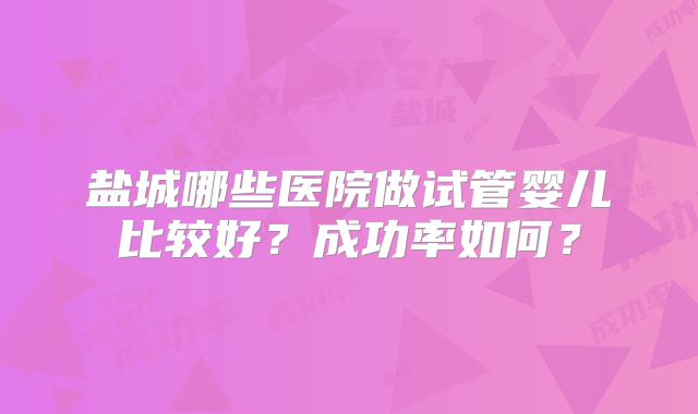 盐城哪些医院做试管婴儿比较好?成功率如何?