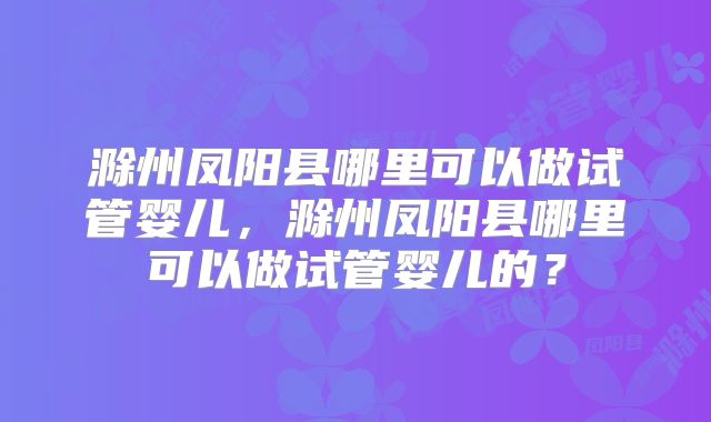滁州凤阳县哪里可以做试管婴儿,滁州凤阳县哪里可以做试管婴儿的?
