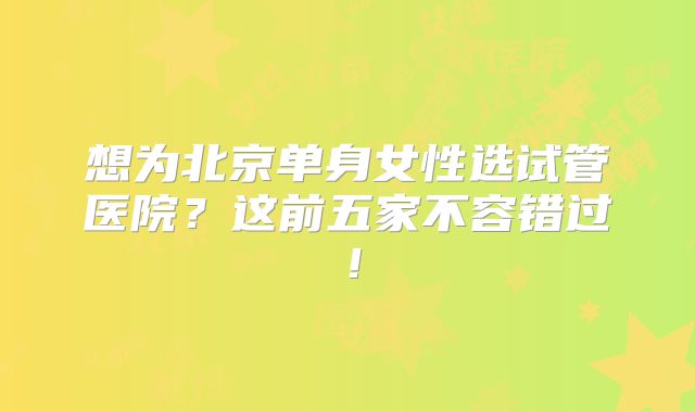 想为北京单身女性选试管医院?这前五家不容错过!