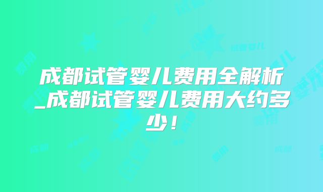成都试管婴儿费用全解析_成都试管婴儿费用大约多少！