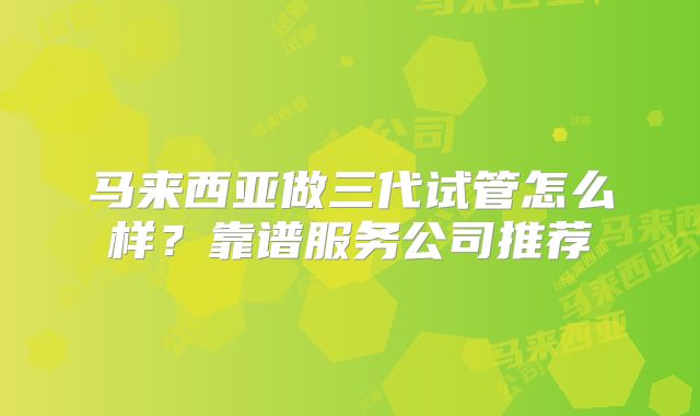 马来西亚做三代试管怎么样？靠谱服务公司推荐