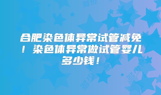 合肥染色体异常试管减免!染色体异常做试管婴儿多少钱!