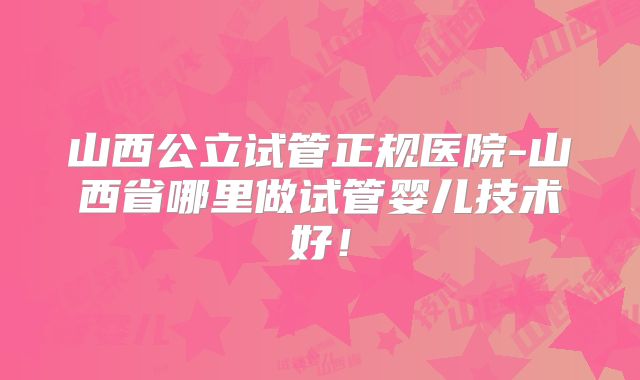 山西公立试管正规医院-山西省哪里做试管婴儿技术好!