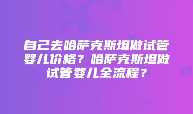 自己去哈萨克斯坦做试管婴儿价格？哈萨克斯坦做试管婴儿全流程？