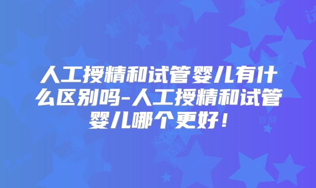 人工授精和试管婴儿有什么区别吗-人工授精和试管婴儿哪个更好!