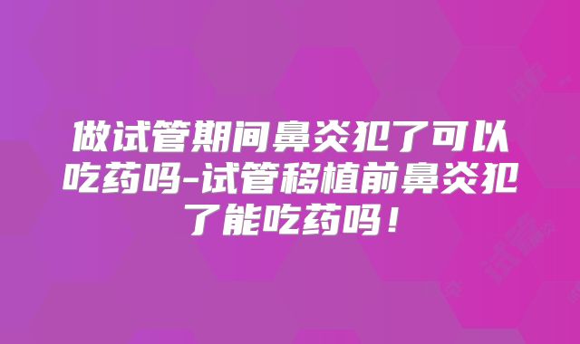 做试管期间鼻炎犯了可以吃药吗-试管移植前鼻炎犯了能吃药吗!