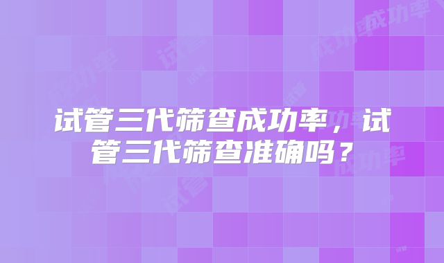 试管三代筛查成功率,试管三代筛查准确吗?