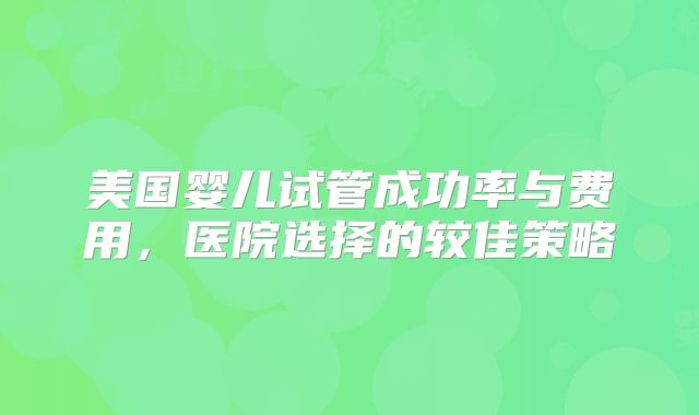 美国婴儿试管成功率与费用,医院选择的较佳策略