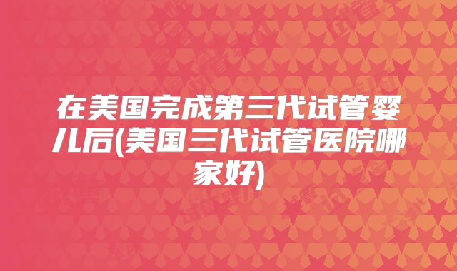 在美国完成第三代试管婴儿后(美国三代试管医院哪家好)