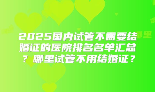 2025国内试管不需要结婚证的医院排名名单汇总?哪里试管不用结婚证?