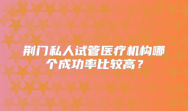 荆门私人试管医疗机构哪个成功率比较高?