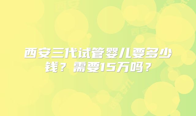 西安三代试管婴儿要多少钱?需要15万吗?
