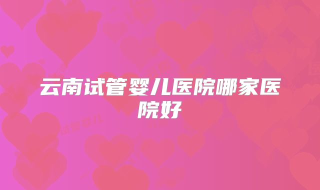 云南试管婴儿医院哪家医院好