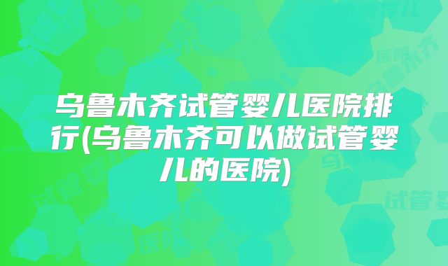 乌鲁木齐试管婴儿医院排行(乌鲁木齐可以做试管婴儿的医院)