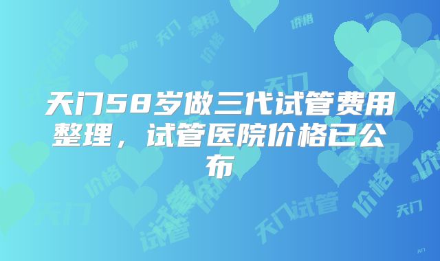 天门58岁做三代试管费用整理,试管医院价格已公布
