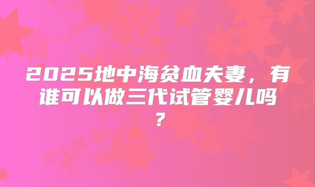 2025地中海贫血夫妻，有谁可以做三代试管婴儿吗？