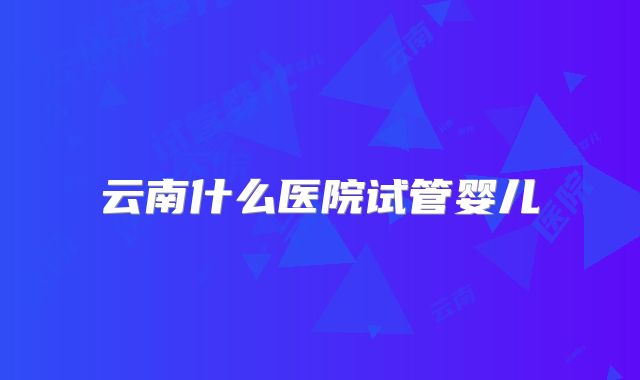 云南什么医院试管婴儿
