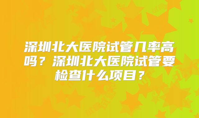 深圳北大医院试管几率高吗?深圳北大医院试管要检查什么项目?