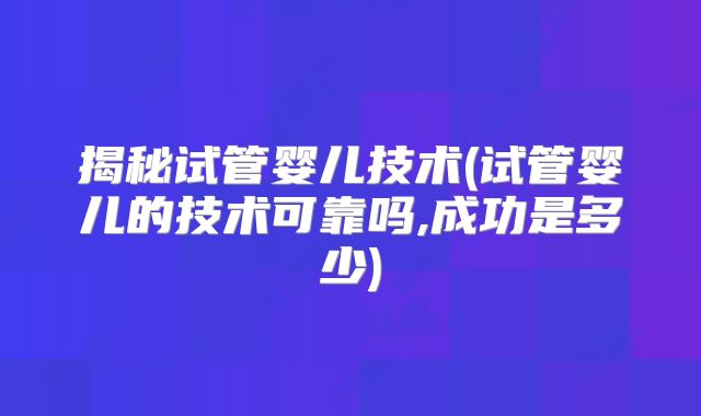 揭秘试管婴儿技术(试管婴儿的技术可靠吗,成功是多少)