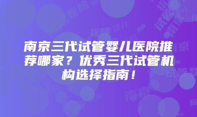 南京三代试管婴儿医院推荐哪家?优秀三代试管机构选择指南!