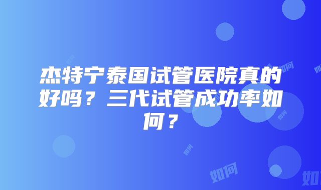 杰特宁泰国试管医院真的好吗?三代试管成功率如何?