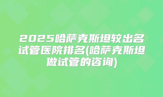 2025哈萨克斯坦较出名试管医院排名(哈萨克斯坦做试管的咨询)