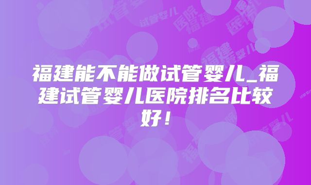 福建能不能做试管婴儿_福建试管婴儿医院排名比较好！