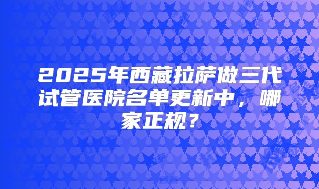 2025年西藏拉萨做三代试管医院名单更新中，哪家正规？