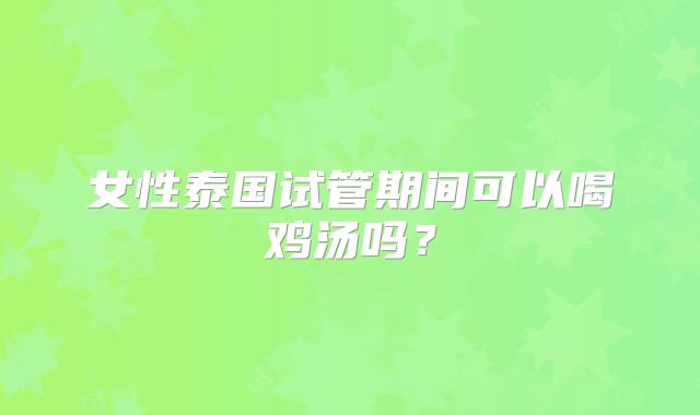 女性泰国试管期间可以喝鸡汤吗?