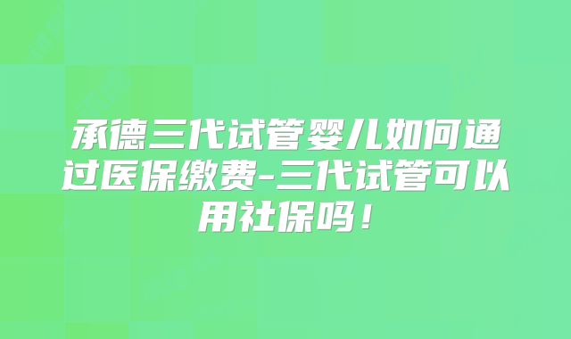 承德三代试管婴儿如何通过医保缴费-三代试管可以用社保吗!