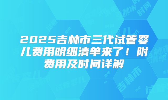 2025吉林市三代试管婴儿费用明细清单来了！附费用及时间详解