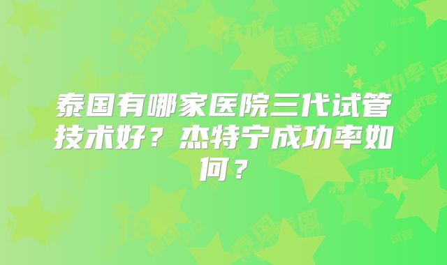 泰国有哪家医院三代试管技术好？杰特宁成功率如何？