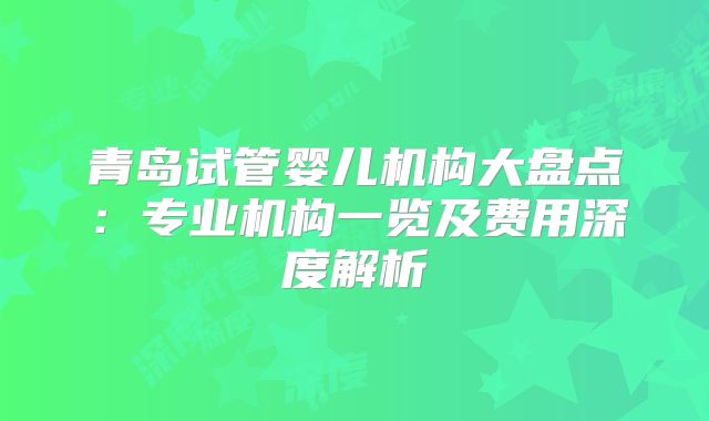青岛试管婴儿机构大盘点:专业机构一览及费用深度解析
