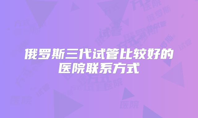 俄罗斯三代试管比较好的医院联系方式