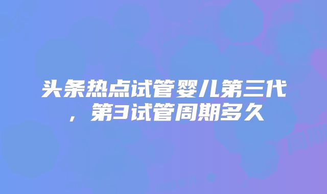 头条热点试管婴儿第三代,第3试管周期多久