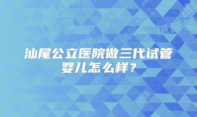 汕尾公立医院做三代试管婴儿怎么样？