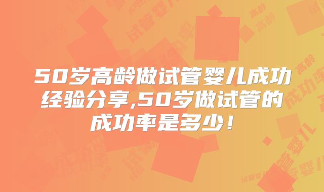 50岁高龄做试管婴儿成功经验分享,50岁做试管的成功率是多少！