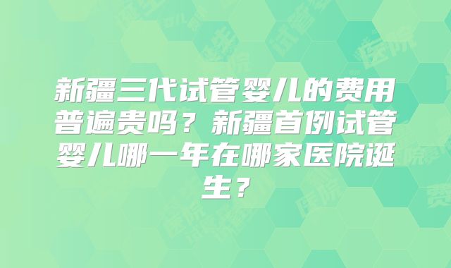 新疆三代试管婴儿的费用普遍贵吗?新疆首例试管婴儿哪一年在哪家医院诞生?