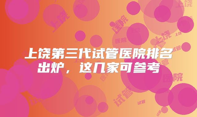 上饶第三代试管医院排名出炉，这几家可参考