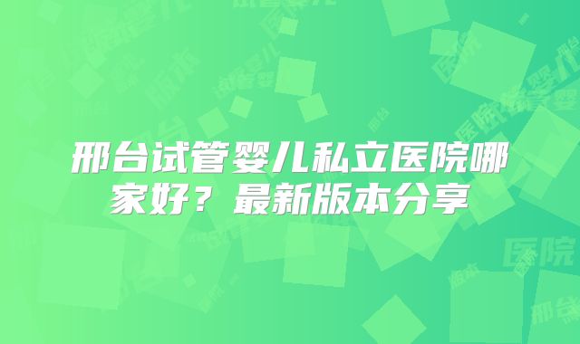 邢台试管婴儿私立医院哪家好?最新版本分享