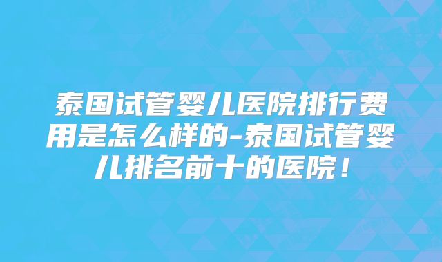 泰国试管婴儿医院排行费用是怎么样的-泰国试管婴儿排名前十的医院!