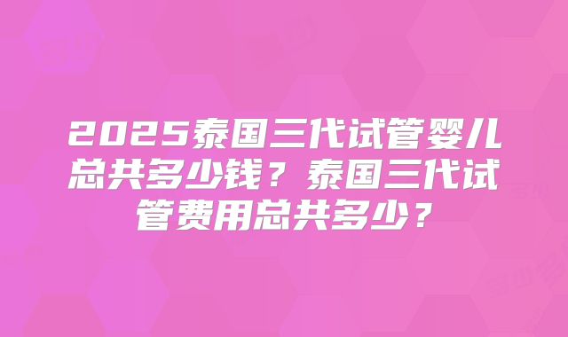 2025泰国三代试管婴儿总共多少钱?泰国三代试管费用总共多少?