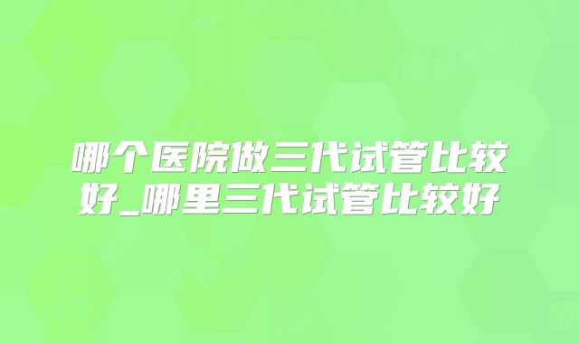 哪个医院做三代试管比较好_哪里三代试管比较好