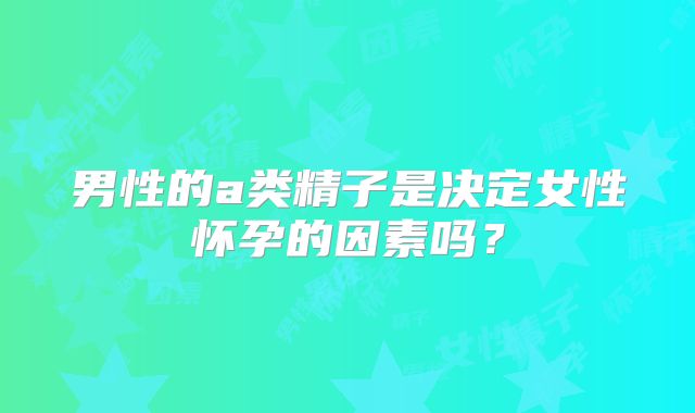 男性的a类精子是决定女性怀孕的因素吗?