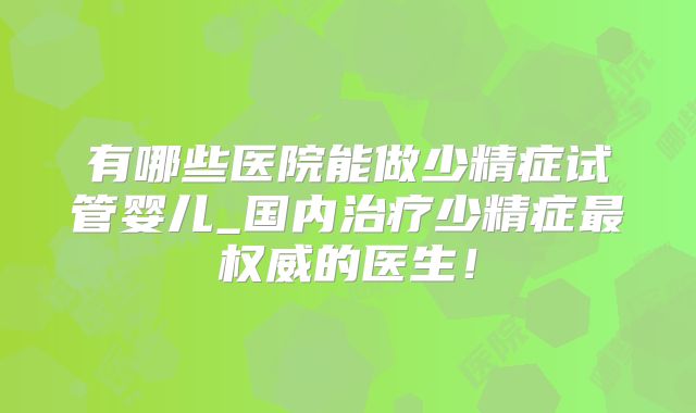 有哪些医院能做少精症试管婴儿_国内治疗少精症最权威的医生！