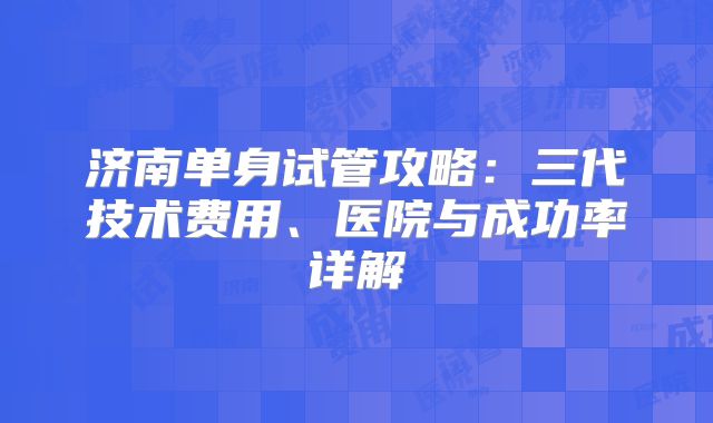 济南单身试管攻略:三代技术费用、医院与成功率详解