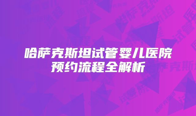 哈萨克斯坦试管婴儿医院预约流程全解析
