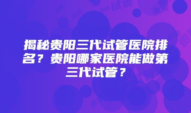 揭秘贵阳三代试管医院排名?贵阳哪家医院能做第三代试管?